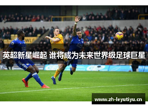 英超新星崛起 谁将成为未来世界级足球巨星