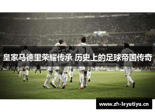 皇家马德里荣耀传承 历史上的足球帝国传奇