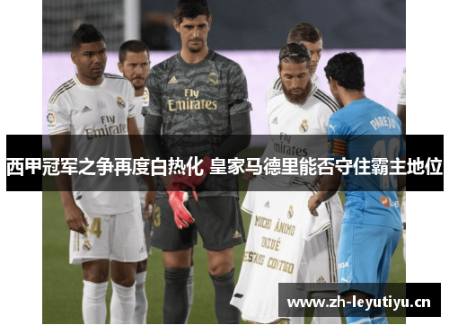 西甲冠军之争再度白热化 皇家马德里能否守住霸主地位