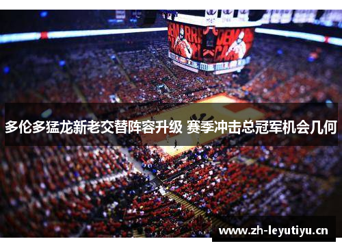 多伦多猛龙新老交替阵容升级 赛季冲击总冠军机会几何