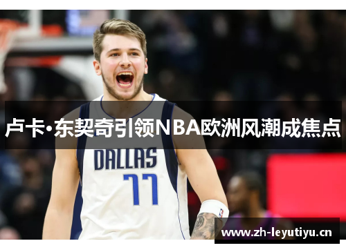 卢卡·东契奇引领NBA欧洲风潮成焦点
