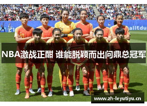 NBA激战正酣 谁能脱颖而出问鼎总冠军