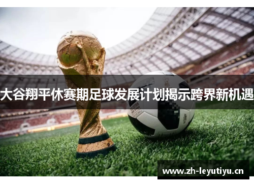 大谷翔平休赛期足球发展计划揭示跨界新机遇