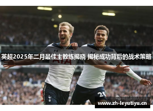 英超2025年二月最佳主教练揭晓 揭秘成功背后的战术策略